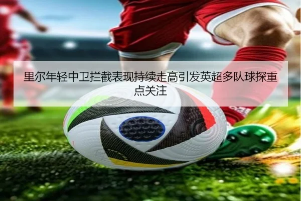 里尔年轻中卫拦截表现持续走高引发英超多队球探重点关注（bet365）